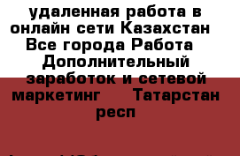 удаленная работа в онлайн сети Казахстан - Все города Работа » Дополнительный заработок и сетевой маркетинг   . Татарстан респ.